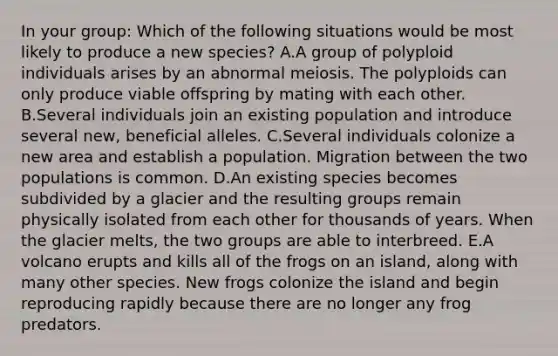 In your group: Which of the following situations would be most likely to produce a new species? A.A group of polyploid individuals arises by an abnormal meiosis. The polyploids can only produce viable offspring by mating with each other. B.Several individuals join an existing population and introduce several new, beneficial alleles. C.Several individuals colonize a new area and establish a population. Migration between the two populations is common. D.An existing species becomes subdivided by a glacier and the resulting groups remain physically isolated from each other for thousands of years. When the glacier melts, the two groups are able to interbreed. E.A volcano erupts and kills all of the frogs on an island, along with many other species. New frogs colonize the island and begin reproducing rapidly because there are no longer any frog predators.