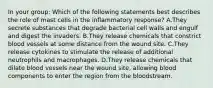 In your group: Which of the following statements best describes the role of mast cells in the inflammatory response? A.They secrete substances that degrade bacterial cell walls and engulf and digest the invaders. B.They release chemicals that constrict blood vessels at some distance from the wound site. C.They release cytokines to stimulate the release of additional neutrophils and macrophages. D.They release chemicals that dilate blood vessels near the wound site, allowing blood components to enter the region from the bloodstream.