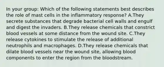 In your group: Which of the following statements best describes the role of mast cells in the inflammatory response? A.They secrete substances that degrade bacterial cell walls and engulf and digest the invaders. B.They release chemicals that constrict <a href='https://www.questionai.com/knowledge/kZJ3mNKN7P-blood-vessels' class='anchor-knowledge'>blood vessels</a> at some distance from the wound site. C.They release cytokines to stimulate the release of additional neutrophils and macrophages. D.They release chemicals that dilate blood vessels near the wound site, allowing blood components to enter the region from <a href='https://www.questionai.com/knowledge/k7oXMfj7lk-the-blood' class='anchor-knowledge'>the blood</a>stream.