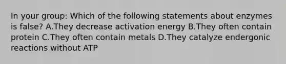 In your group: Which of the following statements about enzymes is false? A.They decrease activation energy B.They often contain protein C.They often contain metals D.They catalyze endergonic reactions without ATP