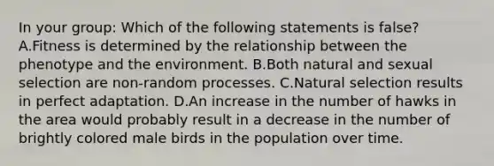 In your group: Which of the following statements is false? A.Fitness is determined by the relationship between the phenotype and the environment. B.Both natural and sexual selection are non-random processes. C.Natural selection results in perfect adaptation. D.An increase in the number of hawks in the area would probably result in a decrease in the number of brightly colored male birds in the population over time.