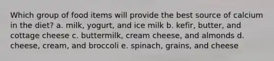 Which group of food items will provide the best source of calcium in the diet? a. milk, yogurt, and ice milk ​b. kefir, butter, and cottage cheese ​c. buttermilk, cream cheese, and almonds ​d. cheese, cream, and broccoli ​e. spinach, grains, and cheese