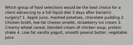 Which group of food selections would be the best choice for a client advancing to a full liquid diet 3 days after bariatric surgery? 1. Apple juice, mashed potatoes, chocolate pudding 2. Chicken broth, low-fat cheese omelet, strawberry ice cream 3. Creamy wheat cereal, blended cream of chicken soup, protein shake 4. Low-fat vanilla yogurt, smooth peanut butter, vegetable juice