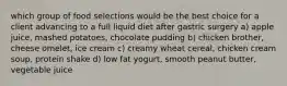 which group of food selections would be the best choice for a client advancing to a full liquid diet after gastric surgery a) apple juice, mashed potatoes, chocolate pudding b) chicken brother, cheese omelet, ice cream c) creamy wheat cereal, chicken cream soup, protein shake d) low fat yogurt, smooth peanut butter, vegetable juice