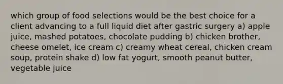 which group of food selections would be the best choice for a client advancing to a full liquid diet after gastric surgery a) apple juice, mashed potatoes, chocolate pudding b) chicken brother, cheese omelet, ice cream c) creamy wheat cereal, chicken cream soup, protein shake d) low fat yogurt, smooth peanut butter, vegetable juice