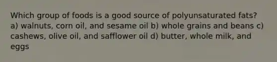 Which group of foods is a good source of polyunsaturated fats? a) walnuts, corn oil, and sesame oil b) whole grains and beans c) cashews, olive oil, and safflower oil d) butter, whole milk, and eggs