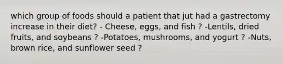 which group of foods should a patient that jut had a gastrectomy increase in their diet? - Cheese, eggs, and fish ? -Lentils, dried fruits, and soybeans ? -Potatoes, mushrooms, and yogurt ? -Nuts, brown rice, and sunflower seed ?