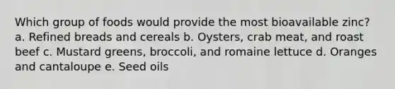 Which group of foods would provide the most bioavailable zinc? a. Refined breads and cereals b. Oysters, crab meat, and roast beef c. Mustard greens, broccoli, and romaine lettuce d. Oranges and cantaloupe e. Seed oils