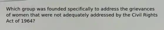 Which group was founded specifically to address the grievances of women that were not adequately addressed by the Civil Rights Act of 1964?