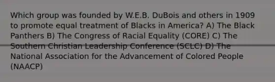 Which group was founded by W.E.B. DuBois and others in 1909 to promote equal treatment of Blacks in America? A) The Black Panthers B) The Congress of Racial Equality (CORE) C) The Southern Christian Leadership Conference (SCLC) D) The National Association for the Advancement of Colored People (NAACP)