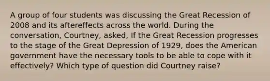 A group of four students was discussing the Great Recession of 2008 and its aftereffects across the world. During the conversation, Courtney, asked, If the Great Recession progresses to the stage of the Great Depression of 1929, does the American government have the necessary tools to be able to cope with it effectively? Which type of question did Courtney raise?