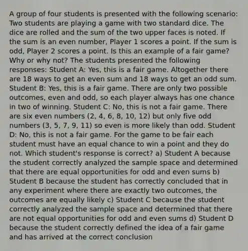 A group of four students is presented with the following scenario: Two students are playing a game with two standard dice. The dice are rolled and the sum of the two upper faces is noted. If the sum is an even number, Player 1 scores a point. If the sum is odd, Player 2 scores a point. Is this an example of a fair game? Why or why not? The students presented the following responses: Student A: Yes, this is a fair game. Altogether there are 18 ways to get an even sum and 18 ways to get an odd sum. Student B: Yes, this is a fair game. There are only two possible outcomes, even and odd, so each player always has one chance in two of winning. Student C: No, this is not a fair game. There are six even numbers (2, 4, 6, 8, 10, 12) but only five odd numbers (3, 5, 7, 9, 11) so even is more likely than odd. Student D: No, this is not a fair game. For the game to be fair each student must have an equal chance to win a point and they do not. Which student's response is correct? a) Student A because the student correctly analyzed the sample space and determined that there are equal opportunities for odd and even sums b) Student B because the student has correctly concluded that in any experiment where there are exactly two outcomes, the outcomes are equally likely c) Student C because the student correctly analyzed the sample space and determined that there are not equal opportunities for odd and even sums d) Student D because the student correctly defined the idea of a fair game and has arrived at the correct conclusion