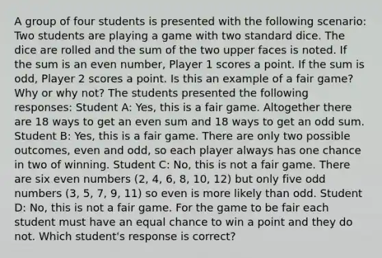 A group of four students is presented with the following scenario: Two students are playing a game with two standard dice. The dice are rolled and the sum of the two upper faces is noted. If the sum is an even number, Player 1 scores a point. If the sum is odd, Player 2 scores a point. Is this an example of a fair game? Why or why not? The students presented the following responses: Student A: Yes, this is a fair game. Altogether there are 18 ways to get an even sum and 18 ways to get an odd sum. Student B: Yes, this is a fair game. There are only two possible outcomes, even and odd, so each player always has one chance in two of winning. Student C: No, this is not a fair game. There are six even numbers (2, 4, 6, 8, 10, 12) but only five odd numbers (3, 5, 7, 9, 11) so even is more likely than odd. Student D: No, this is not a fair game. For the game to be fair each student must have an equal chance to win a point and they do not. Which student's response is correct?