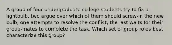 A group of four undergraduate college students try to fix a lightbulb, two argue over which of them should screw-in the new bulb, one attempts to resolve the conflict, the last waits for their group-mates to complete the task. Which set of group roles best characterize this group?