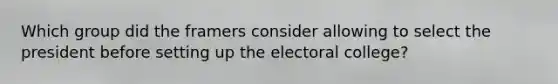 Which group did the framers consider allowing to select the president before setting up the electoral college?