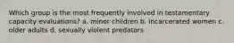 Which group is the most frequently involved in testamentary capacity evaluations? a. minor children b. incarcerated women c. older adults d. sexually violent predators