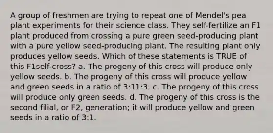 A group of freshmen are trying to repeat one of Mendel's pea plant experiments for their science class. They self-fertilize an F1 plant produced from crossing a pure green seed-producing plant with a pure yellow seed-producing plant. The resulting plant only produces yellow seeds. Which of these statements is TRUE of this F1self-cross? a. The progeny of this cross will produce only yellow seeds. b. The progeny of this cross will produce yellow and green seeds in a ratio of 3:11:3. c. The progeny of this cross will produce only green seeds. d. The progeny of this cross is the second filial, or F2, generation; it will produce yellow and green seeds in a ratio of 3:1.