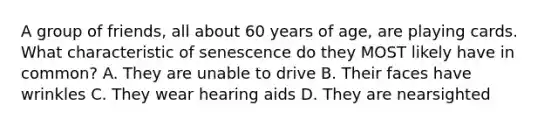 A group of friends, all about 60 years of age, are playing cards. What characteristic of senescence do they MOST likely have in common? A. They are unable to drive B. Their faces have wrinkles C. They wear hearing aids D. They are nearsighted