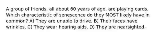 A group of friends, all about 60 years of age, are playing cards. Which characteristic of senescence do they MOST likely have in common? A) They are unable to drive. B) Their faces have wrinkles. C) They wear hearing aids. D) They are nearsighted.