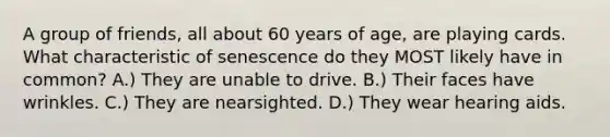 A group of friends, all about 60 years of age, are playing cards. What characteristic of senescence do they MOST likely have in common? A.) They are unable to drive. B.) Their faces have wrinkles. C.) They are nearsighted. D.) They wear hearing aids.