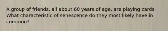 A group of friends, all about 60 years of age, are playing cards. What characteristic of senescence do they most likely have in common?