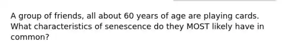 A group of friends, all about 60 years of age are playing cards. What characteristics of senescence do they MOST likely have in common?