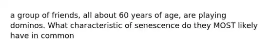 a group of friends, all about 60 years of age, are playing dominos. What characteristic of senescence do they MOST likely have in common