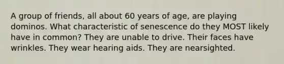 A group of friends, all about 60 years of age, are playing dominos. What characteristic of senescence do they MOST likely have in common? They are unable to drive. Their faces have wrinkles. They wear hearing aids. They are nearsighted.