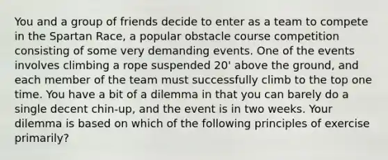 You and a group of friends decide to enter as a team to compete in the Spartan Race, a popular obstacle course competition consisting of some very demanding events. One of the events involves climbing a rope suspended 20' above the ground, and each member of the team must successfully climb to the top one time. You have a bit of a dilemma in that you can barely do a single decent chin-up, and the event is in two weeks. Your dilemma is based on which of the following principles of exercise primarily?