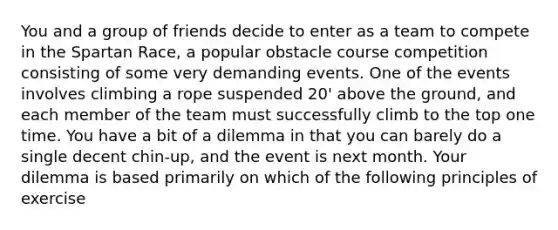 You and a group of friends decide to enter as a team to compete in the Spartan Race, a popular obstacle course competition consisting of some very demanding events. One of the events involves climbing a rope suspended 20' above the ground, and each member of the team must successfully climb to the top one time. You have a bit of a dilemma in that you can barely do a single decent chin-up, and the event is next month. Your dilemma is based primarily on which of the following principles of exercise