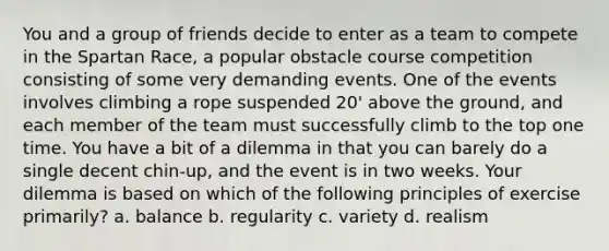 You and a group of friends decide to enter as a team to compete in the Spartan Race, a popular obstacle course competition consisting of some very demanding events. One of the events involves climbing a rope suspended 20' above the ground, and each member of the team must successfully climb to the top one time. You have a bit of a dilemma in that you can barely do a single decent chin-up, and the event is in two weeks. Your dilemma is based on which of the following principles of exercise primarily? a. balance b. regularity c. variety d. realism