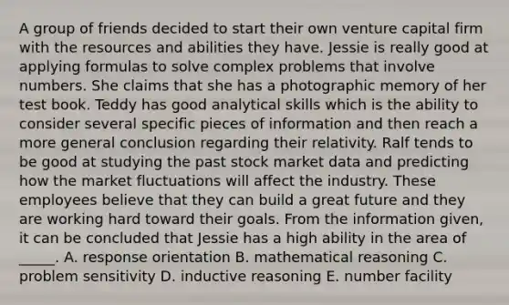 A group of friends decided to start their own venture capital firm with the resources and abilities they have. Jessie is really good at applying formulas to solve complex problems that involve numbers. She claims that she has a photographic memory of her test book. Teddy has good analytical skills which is the ability to consider several specific pieces of information and then reach a more general conclusion regarding their relativity. Ralf tends to be good at studying the past stock market data and predicting how the market fluctuations will affect the industry. These employees believe that they can build a great future and they are working hard toward their goals. From the information given, it can be concluded that Jessie has a high ability in the area of _____. A. response orientation B. mathematical reasoning C. problem sensitivity D. inductive reasoning E. number facility