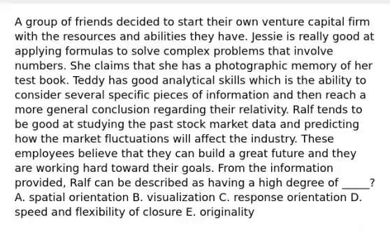 A group of friends decided to start their own venture capital firm with the resources and abilities they have. Jessie is really good at applying formulas to solve complex problems that involve numbers. She claims that she has a photographic memory of her test book. Teddy has good analytical skills which is the ability to consider several specific pieces of information and then reach a more general conclusion regarding their relativity. Ralf tends to be good at studying the past stock market data and predicting how the market fluctuations will affect the industry. These employees believe that they can build a great future and they are working hard toward their goals. From the information provided, Ralf can be described as having a high degree of _____? A. spatial orientation B. visualization C. response orientation D. speed and flexibility of closure E. originality