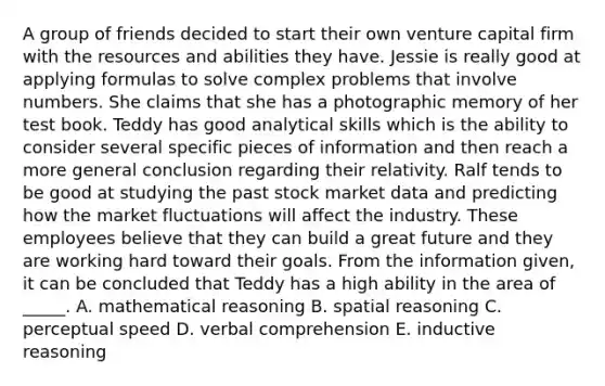 A group of friends decided to start their own venture capital firm with the resources and abilities they have. Jessie is really good at applying formulas to solve complex problems that involve numbers. She claims that she has a photographic memory of her test book. Teddy has good analytical skills which is the ability to consider several specific pieces of information and then reach a more general conclusion regarding their relativity. Ralf tends to be good at studying the past stock market data and predicting how the market fluctuations will affect the industry. These employees believe that they can build a great future and they are working hard toward their goals. From the information given, it can be concluded that Teddy has a high ability in the area of _____. A. mathematical reasoning B. spatial reasoning C. perceptual speed D. verbal comprehension E. inductive reasoning