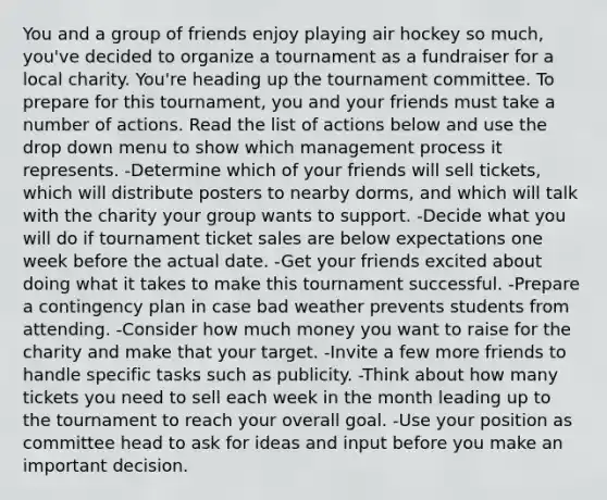 You and a group of friends enjoy playing air hockey so much, you've decided to organize a tournament as a fundraiser for a local charity. You're heading up the tournament committee. To prepare for this tournament, you and your friends must take a number of actions. Read the list of actions below and use the drop down menu to show which management process it represents. -Determine which of your friends will sell tickets, which will distribute posters to nearby dorms, and which will talk with the charity your group wants to support. -Decide what you will do if tournament ticket sales are below expectations one week before the actual date. -Get your friends excited about doing what it takes to make this tournament successful. -Prepare a contingency plan in case bad weather prevents students from attending. -Consider how much money you want to raise for the charity and make that your target. -Invite a few more friends to handle specific tasks such as publicity. -Think about how many tickets you need to sell each week in the month leading up to the tournament to reach your overall goal. -Use your position as committee head to ask for ideas and input before you make an important decision.