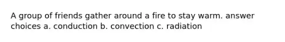 A group of friends gather around a fire to stay warm. answer choices a. conduction b. convection c. radiation