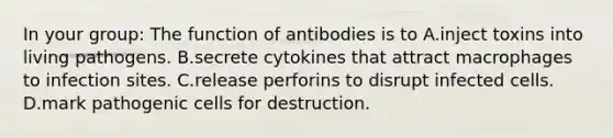 In your group: The function of antibodies is to A.inject toxins into living pathogens. B.secrete cytokines that attract macrophages to infection sites. C.release perforins to disrupt infected cells. D.mark pathogenic cells for destruction.