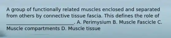 A group of functionally related muscles enclosed and separated from others by connective tissue fascia. This defines the role of ____________________________. A. Perimysium B. Muscle Fascicle C. Muscle compartments D. Muscle tissue