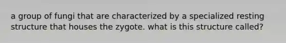a group of fungi that are characterized by a specialized resting structure that houses the zygote. what is this structure called?