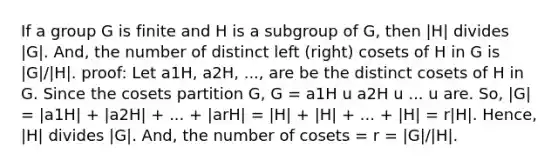 If a group G is finite and H is a subgroup of G, then |H| divides |G|. And, the number of distinct left (right) cosets of H in G is |G|/|H|. proof: Let a1H, a2H, ..., are be the distinct cosets of H in G. Since the cosets partition G, G = a1H u a2H u ... u are. So, |G| = |a1H| + |a2H| + ... + |arH| = |H| + |H| + ... + |H| = r|H|. Hence, |H| divides |G|. And, the number of cosets = r = |G|/|H|.