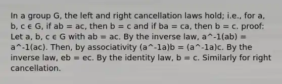 In a group G, the left and right cancellation laws hold; i.e., for a, b, c ϵ G, if ab = ac, then b = c and if ba = ca, then b = c. proof: Let a, b, c ϵ G with ab = ac. By the inverse law, a^-1(ab) = a^-1(ac). Then, by associativity (a^-1a)b = (a^-1a)c. By the inverse law, eb = ec. By the identity law, b = c. Similarly for right cancellation.