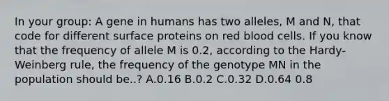 In your group: A gene in humans has two alleles, M and N, that code for different surface proteins on red blood cells. If you know that the frequency of allele M is 0.2, according to the Hardy-Weinberg rule, the frequency of the genotype MN in the population should be..? A.0.16 B.0.2 C.0.32 D.0.64 0.8