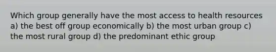 Which group generally have the most access to health resources a) the best off group economically b) the most urban group c) the most rural group d) the predominant ethic group