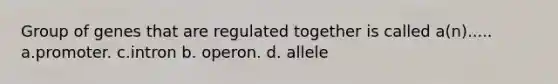 Group of genes that are regulated together is called a(n)..... a.promoter. c.intron b. operon. d. allele