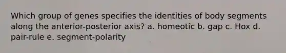 Which group of genes specifies the identities of body segments along the anterior-posterior axis? a. homeotic b. gap c. Hox d. pair-rule e. segment-polarity