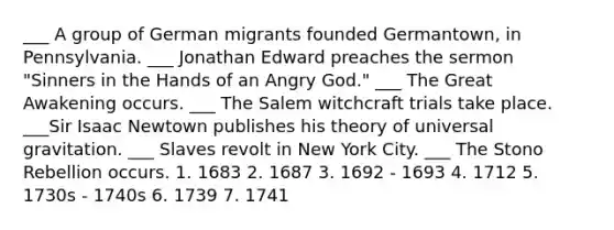 ___ A group of German migrants founded Germantown, in Pennsylvania. ___ Jonathan Edward preaches the sermon "Sinners in the Hands of an Angry God." ___ The Great Awakening occurs. ___ The Salem witchcraft trials take place. ___Sir Isaac Newtown publishes his theory of universal gravitation. ___ Slaves revolt in New York City. ___ The Stono Rebellion occurs. 1. 1683 2. 1687 3. 1692 - 1693 4. 1712 5. 1730s - 1740s 6. 1739 7. 1741