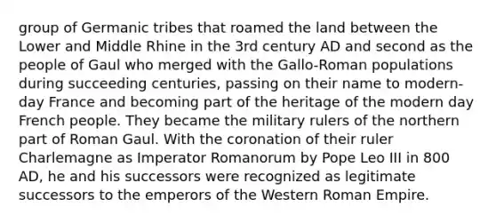 group of Germanic tribes that roamed the land between the Lower and Middle Rhine in the 3rd century AD and second as the people of Gaul who merged with the Gallo-Roman populations during succeeding centuries, passing on their name to modern-day France and becoming part of the heritage of the modern day French people. They became the military rulers of the northern part of Roman Gaul. With the coronation of their ruler Charlemagne as Imperator Romanorum by Pope Leo III in 800 AD, he and his successors were recognized as legitimate successors to the emperors of the Western Roman Empire.