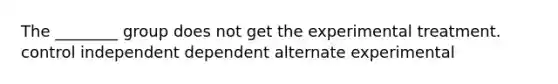 The ________ group does not get the experimental treatment. control independent dependent alternate experimental