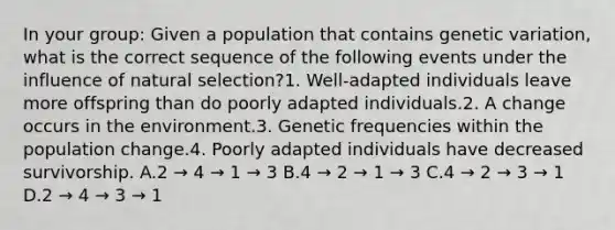 In your group: Given a population that contains genetic variation, what is the correct sequence of the following events under the influence of natural selection?1. Well-adapted individuals leave more offspring than do poorly adapted individuals.2. A change occurs in the environment.3. Genetic frequencies within the population change.4. Poorly adapted individuals have decreased survivorship. A.2 → 4 → 1 → 3 B.4 → 2 → 1 → 3 C.4 → 2 → 3 → 1 D.2 → 4 → 3 → 1