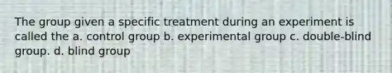 The group given a specific treatment during an experiment is called the a. control group b. experimental group c. double-blind group. d. blind group